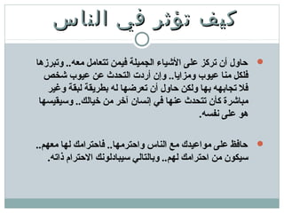 ‫الناس‬ ‫في‬ ‫تؤثر‬ ‫كيف‬‫الناس‬ ‫في‬ ‫تؤثر‬ ‫كيف‬
‫وتبرزها‬ ..‫معه‬ ‫تتعامل‬ ‫فيمن‬ ‫الجميلة‬ ‫الشياء‬ ‫على‬ ‫تركز‬ ‫أن‬ ‫حاول‬
‫شخص‬ ‫عيوب‬ ‫عن‬ ‫التحدث‬ ‫أردت‬ ‫وإن‬ ..‫ومزايا‬ ‫عيوب‬ ‫منا‬ ‫فلكل‬
‫وغير‬ ‫لبقة‬ ‫بطريقة‬ ‫له‬ ‫تعرضها‬ ‫أن‬ ‫حاول‬ ‫ولكن‬ ‫بها‬ ‫تجابهه‬ ‫فل‬
‫وسيقيسها‬ ..‫خيالك‬ ‫من‬ ‫آخر‬ ‫إنسان‬ ‫في‬ ‫عنها‬ ‫تتحدث‬ ‫كأن‬ ‫مباشرة‬
.‫نفسه‬ ‫على‬ ‫هو‬
..‫معهم‬ ‫لها‬ ‫فاحترامك‬ ..‫واحترمها‬ ‫الناس‬ ‫مع‬ ‫مواعيدك‬ ‫على‬ ‫حافظ‬
.‫ذاته‬ ‫الحترام‬ ‫سيبادلونك‬ ‫وبالتالي‬ ..‫لهم‬ ‫احترامك‬ ‫من‬ ‫سيكون‬
 