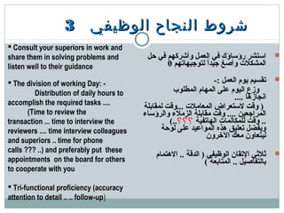 ‫الوظيفي‬ ‫النجاح‬ ‫شروط‬‫الوظيفي‬ ‫النجاح‬ ‫شروط‬33
‫حل‬ ‫في‬ ‫وأشركهم‬ ‫العمل‬ ‫في‬ ‫رؤساؤك‬ ‫استشر‬
‫لتوجيهاتهم‬ ‫ا‬ً ‫جيد‬ ‫وأصغ‬ ‫المشكلت‬0
-: ‫العمل‬ ‫يوم‬ ‫تقسيم‬
‫المطلوب‬ ‫المهام‬ ‫على‬ ‫اليوم‬ ‫وزع‬
.... ‫انجازها‬
‫لمقابلة‬ ‫...ودقت‬ ‫المعاملت‬ ‫لستعراض‬ ‫ودقت‬ )
‫والرؤساء‬ ‫الزملء‬ ‫مقابلة‬ ‫ودقت‬ .... ‫المراجعين‬
‫الهاتفية‬ ‫للمكالمات‬ ‫ودقت‬ ..‫؟؟؟‬(..
‫لوحة‬ ‫على‬ ‫المواعيد‬ ‫هذه‬ ‫تعليق‬ ‫ويفضل‬
‫الخرون‬ ‫معك‬ ‫ليتعاون‬
‫الهتمام‬ .. ‫الددقة‬ ) ‫الوظيفي‬ ‫التقان‬ ‫يثليثي‬
( ‫المتابعة‬ .. ‫بالتفاصيل‬
 Consult your superiors in work and
share them in solving problems and
listen well to their guidance
 The division of working Day: -
        Distribution of daily hours to
accomplish the required tasks ....
      (Time to review the
transaction ... time to interview the
reviewers .... time interview colleagues
and superiors .. time for phone
calls ??? ..) and preferably put these
appointments on the board for others
to cooperate with you
 
 Tri-functional proficiency (accuracy
attention to detail .. .. follow-up)
 