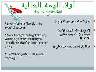 ‫أول‬:‫العالية‬ ‫الهمة‬
Highly motivated
‫النجاح‬ ‫سر‬ ‫هو‬ ‫الهداف‬ ‫علو‬0
‫بعلو‬ ‫ل‬ّ ‫ب‬ ‫إ‬ ‫الهدف‬ ‫علو‬ ‫يحصل‬ ‫ل‬
‫معالي‬ ‫يحب‬ ‫ال‬ ‫وإن‬ ‫الهمة‬
‫المور‬0
‫معنى‬ ‫بل‬ ‫حياة‬ ‫أهداف‬ ‫بل‬ ‫حياة‬0
Great (supreme )targets is the
secret of success
You will not get the target altitude,
without high motivation and you
should know that God loves supreme
things
Life Without goals, is life without
meaning
 