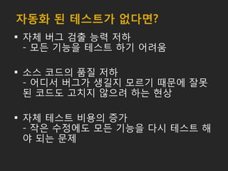 자동화 된 테스트가 없다면?
 자체 버그 검출 능력 저하
- 모든 기능을 테스트 하기 어려움
 소스 코드의 품질 저하
- 어디서 버그가 생길지 모르기 때문에 잘못
된 코드도 고치지 않으려 하는 현상
 자체 테스트 비용의 증가
- 작은 수정에도 모든 기능을 다시 테스트 해
야 되는 문제
 