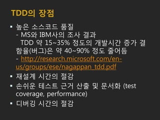 TDD의 장점
 높은 소스코드 품질
- MS와 IBM사의 조사 결과
TDD 약 15~35% 정도의 개발시간 증가 결
함율(버그)은 약 40~90% 정도 줄어듬
- http://research.microsoft.com/en-
us/groups/ese/nagappan_tdd.pdf
 재설계 시간의 절감
 손쉬운 테스트 근거 산출 및 문서화 (test
coverage, performance)
 디버깅 시간의 절감
 