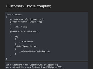 class Customer
{
private readonly ILogger _obj;
public Customer(ILogger obj)
{
_obj = obj;
}
public virtual void Add()
{
try
{
//Some codes
}
catch (Exception ex)
{
_obj.Handle(ex.ToString());
}
}
}
var customerDB = new Customer(new DBLogger());
var customerFile = new Customer(new FileLogger()));
Customer의 loose coupling
 