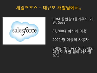세일즈포스 – 대규모 개발팀에서,,
CRM 끝판왕 (클라우드 기
반, SaaS)
87,200여 회사에 이용
200만명 이상의 사용자
3개월 기간 동안의 30개의
대규모 개발 팀에 애자일
도입
 