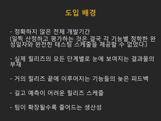 도입 배경
- 정확하지 않은 전체 개발기간
(일찍 산정하고 평가하는 것은 결국 각 기능별 정학한 완
성일자와 완전한 테스팅 스케줄을 제공할 수 없었다.)
- 실제 릴리즈의 모든 단계별로 눈에 보여지는 결과물의
부재
- 거의 릴리즈 끝에 이루어지는 기능들의 늦은 피드백
- 길고 예측이 어려운 릴리즈 스케줄
- 팀이 확장될수록 줄어드는 생산성
 