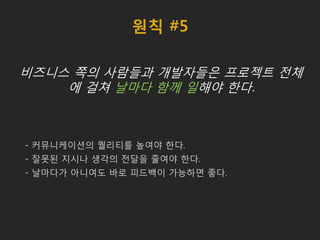 원칙 #5
비즈니스 쪽의 사람들과 개발자들은 프로젝트 전체
에 걸쳐 날마다 함께 일해야 한다.
- 커뮤니케이션의 퀄리티를 높여야 한다.
- 잘못된 지시나 생각의 전달을 줄여야 한다.
- 날마다가 아니여도 바로 피드백이 가능하면 좋다.
 