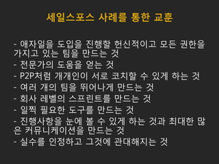 세일스포스 사례를 통한 교훈
- 애자일을 도입을 진행할 헌신적이고 모든 권한을
가지고 있는 팀을 만드는 것
- 전문가의 도움을 얻는 것
- P2P처럼 개개인이 서로 코치할 수 있게 하는 것
- 여러 개의 팀을 뛰어나게 만드는 것
- 회사 레벨의 스프린트를 만드는 것
- 일찍 필요한 도구를 만드는 것
- 진행사항을 눈에 볼 수 있게 하는 것과 최대한 많
은 커뮤니케이션을 만드는 것
- 실수를 인정하고 그것에 관대해지는 것
 