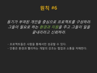 원칙 #6
동기가 부여된 개인들 중심으로 프로젝트를 구성하라.
그들이 필요로 하는 환경과 지원을 주고 그들이 일을
끝내리라고 신뢰하라.
- 프로젝트들은 사람을 통해서만 성공할 수 있다.
- 안좋은 환경과 빨리하는 개발의 강조는 협업과 소통을 저해한다.
 
