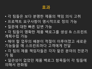 효과
• 각 팀들은 보다 분명한 제품의 책임 의식 고취
• 프로젝트 요구사항이 명시적으로 정의 가능
• 질문에 대한 빠른 답변 가능
• 각 팀들이 명확한 제품 백로그를 생성 & 스프린트
계획수립 가능
• 해야 할 업무의 배분이 적절이 이루어졌고 새로운
기능들을 매 스프린트마다 고객에게 전달
• 각 팀의 제품 책임자들은 각자 맡은 분야의 전문가
가 됨
• 일관성이 없었던 제품 백로그 항목들이 각 팀들에
의해서 완화됨
 