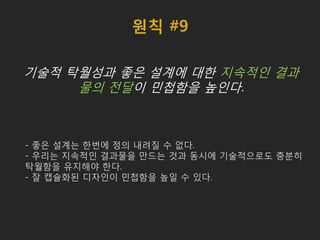 원칙 #9
기술적 탁월성과 좋은 설계에 대한 지속적인 결과
물의 전달이 민첩함을 높인다.
- 좋은 설계는 한번에 정의 내려질 수 없다.
- 우리는 지속적인 결과물을 만드는 것과 동시에 기술적으로도 충분히
탁월함을 유지해야 한다.
- 잘 캡슐화된 디자인이 민첩함을 높일 수 있다.
 