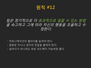 원칙 #12
팀은 정기적으로 더 효과적으로 일할 수 있는 방법
을 숙고하고 그에 따라 자신의 행동을 조율하고 수
정한다.
- 커뮤니케이션의 퀄리티를 높여야 한다.
- 잘못된 지시나 생각의 전달을 줄여야 한다.
- 날마다가 아니여도 바로 피드백이 가능하면 좋다.
 