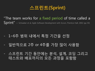 스프린트(Sprint)
“The team works for a fixed period of time called a
Sprint”
- 1~6주 범위 내에서 특정 기간을 선정
- 일반적으로 2주 or 4주를 가장 많이 사용함
- 스프린트 기간 동안에는 분석, 설계, 코딩 그리고
테스트와 배포까지의 모든 과정을 포함함
— Schwaber et al, Agile Software Development with Scrum, Prentice-Hall, 2002 (pp 50)
 