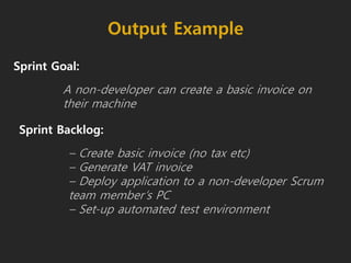 Output Example
Sprint Goal:
A non-developer can create a basic invoice on
their machine
Sprint Backlog:
– Create basic invoice (no tax etc)
– Generate VAT invoice
– Deploy application to a non-developer Scrum
team member’s PC
– Set-up automated test environment
 
