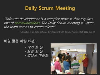 Daily Scrum Meeting
“Software development is a complex process that requires
lots of communications. The Daily Scrum meeting is where
the team comes to communicate”
— Schwaber et al, Agile Software Development with Scrum, Prentice-Hall, 2002 (pp 40)
매일 짧은 미팅(15분):
- 내가 한 일
- 오늘 할 일
- 있었던 이슈들
 