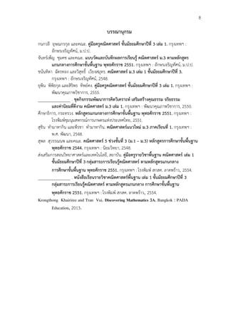 8
บรรณำนุกรม
กนกวลี อุษณกรกุล และคณะ. คู่มือครูคณิตศำสตร์ ชั้นมัธยมศึกษำปีที่ 3 เล่ม 1. กรุงเทพฯ :
อักษรเจริญทัศน์, ม.ป.ป.
จันทร์เพ็ญ ชุมคช และคณะ. แบบวัดและบันทึกผลกำรเรียนรู้ คณิตศำสตร์ ม.3 ตำมหลักสูตร
แกนกลำงกำรศึกษำขั้นพื้นฐำน พุทธศักรำช 2551. กรุงเทพฯ : อักษรเจริญทัศน์, ม.ป.ป.
ชนันทิตา ฉัตรทอง และวิสุทธิ์ เวียงสมุทร. คณิตศำสตร์ ม.3 เล่ม 1 ชั้นมัธยมศึกษำปีที่ 3.
กรุงเทพฯ : อักษรเจริญทัศน์, 2548.
ยุพิน พิพิธกุล และสิริพร ทิพย์คง. คู่มือครูคณิตศำสตร์ ชั้นมัธยมศึกษำปีที่ 3 เล่ม 1. กรุงเทพฯ :
พัฒนาคุณภาพวิชาการ, 2555.
_______________ . ชุดกิจกรรมพัฒนำกำรคิดวิเครำะห์ เสริมสร้ำงคุณธรรม จริยธรรม
และค่ำนิยมที่ดีงำม คณิตศำสตร์ ม.3 เล่ม 1. กรุงเทพฯ : พัฒนาคุณภาพวิชาการ, 2550.
ศึกษาธิการ, กระทรวง. หลักสูตรแกนกลำงกำรศึกษำขั้นพื้นฐำน พุทธศักรำช 2551. กรุงเทพฯ :
โรงพิมพ์ชุมนุมสหกรณ์การเกษตรแห่งประเทศไทย, 2551.
สุชิน ทามาหากิน และพีรชา ทามาหากิน. คณิตศำสตร์แนวใหม่ ม.3 ภำคเรียนที่ 1. กรุงเทพฯ :
พ.ศ. พัฒนา, 2548.
สุพล สุวรรณนพ และคณะ. คณิตศำสตร์ 5 ช่วงชั้นที่ 3 (ม.1 – ม.3) หลักสูตรกำรศึกษำขั้นพื้นฐำน
พุทธศักรำช 2544. กรุงเทพฯ : นิยมวิทยา, 2548.
ส่งเสริมการสอนวิทยาศาสตร์และเทคโนโลยี, สถาบัน. คู่มือครูรำยวิชำพื้นฐำน คณิตศำสตร์ เล่ม 1
ชั้นมัธยมศึกษำปีที่ 3 กลุ่มสำระกำรเรียนรู้คณิตศำสตร์ ตำมหลักสูตรแกนกลำง
กำรศึกษำขั้นพื้นฐำน พุทธศักรำช 2551. กรุงเทพฯ : โรงพิมพ์ สกสค. ลาดพร้าว, 2554.
_______________ . หนังสือเรียนรำยวิชำคณิตศำสตร์พื้นฐำน เล่ม 1 ชั้นมัธยมศึกษำปีที่ 3
กลุ่มสำระกำรเรียนรู้คณิตศำสตร์ ตำมหลักสูตรแกนกลำง กำรศึกษำขั้นพื้นฐำน
พุทธศักรำช 2551. กรุงเทพฯ : โรงพิมพ์ สกสค. ลาดพร้าว, 2554.
Krongthong Khairiree and Tran Vui. Discovering Mathematics 3A. Bangkok : PADA
Education, 2013.
 
