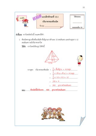 10
แบบฝึกทักษะที่ 13.1
ปริมำตรของพีระมิด
ชื่อกลุ่ม __________________________
คำชี้แจง จากโจทย์ต่อไปนี้ จงแสดงวิธีทา
1. พีระมิดตรงฐานสี่เหลี่ยมจัตุรัส ซึ่งมีฐานยาวด้านละ 10 เซนติเมตร และส่วนสูงยาว 12
เซนติเมตร จะมีปริมาตรเท่าใด
วิธีทำ จากโจทย์เขียนรูป ได้ดังนี้
จากสูตร ปริมาตรของพีระมิด = .............................................................
= ………………………………………………………
= ………………………………………………………
= ……………………………………………………...
= ………………………………………………………
ตอบ.………………………………………………………………………………………………………………
ได้คะแนน
___________
คะแนนเต็ม 10
คะแนน
แบบฝึก
พีระมิดนี้มีปริมำตร 400 ลูกบำศก์เซนติเมตร
10 ซม.
12 ซม.
× พื้นที่ฐาน × ความสูง
100 × 4
400 ลูกบาศก์เซนติเมตร
× ( ด้าน × ด้าน ) × ความสูง
× ( 10 × 10 ) × 12
 