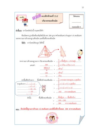 12
แบบฝึกทักษะที่ 13.2
ปริมำตรของพีระมิด
คำชี้แจง จากโจทย์ต่อไปนี้ จงแสดงวิธีทา
พีระมิดตรง ฐานสี่เหลี่ยมจัตุรัสมีปริมาตร 384 ลูกบาศก์เซนติเมตร ส่วนสูงยาว 8 เซนติเมตร
จงหาความยาวด้านของฐานพีระมิด และพื้นที่ผิวของพีระมิด
วิธีทำ จากโจทย์เขียนรูป ได้ดังนี้
หาความยาวด้านของฐานจาก ปริมาตรของพีระมิด = .............................................................
แทนค่า ............................... = ………………………………………………………
............................... = ………………………………………………………
............................... = ……………………………………………………...
............................... = ………………………………………………………
หาพื้นที่ผิวข้างจาก พื้นที่ผิวข้างของพีระมิด = .............................................................
= .............................................................
= .............................................................
= .............................................................
ดังนั้น พื้นที่ผิวของพีระมิด = .............................................................
= .............................................................
= .............................................................
ตอบ………………..……………………………………………………………………………………………………………………
8 ซม.
หาสูงเอียงจาก c2
= a2
+ b2
.
= 82
+ 62
.
= 64 + 36 ’
= 100 .
c = 10 .
พีระมิดนี้มีฐำนยำวด้ำนละ 12 เซนติเมตร และมีพื้นที่ผิวทั้งหมด 384 ตำรำงเซนติเมตร
× พื้นที่ฐาน × ความสูง
× ( ด้าน × ด้าน ) × 8
(ด้าน)2
(ด้าน)2
ด้าน
384
144
12
8
6
c
× ความยาวรอบฐาน × สูงเอียง
× ( 12 × 4 ) × สูงเอียง
× ( 12 × 4 ) × 10
240 ตารางเซนติเมตร
พื้นที่ฐาน + พื้นที่ผิวข้าง
144 + 240
384 ตารางเซนติเมตร
ได้คะแนน
___________
คะแนนเต็ม 5
คะแนน
แบบฝึก
 