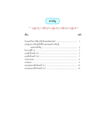 สารบัญ
เรื่อง หน้า
คาแนะนาในการใช้แบบฝึกทักษะคณิตศาสตร์ .................................................. 1
มาตรฐานการเรียนรู้/ตัวชี้วัด จุดประสงค์การเรียนรู้
และสาระสาคัญ ................................................................................... 2
ใบความรู้ที่ 13 …................................................................................................ 3
แบบฝึกทักษะที่ 13.1 ........................................................................................ 5
แบบฝึกทักษะที่ 13.2 ........................................................................................ 7
บรรณานุกรม .................................................................................................... 8
ภาคผนวก ......................................................................................................... 9
แนวเฉลยแบบฝึกทักษะที่ 13.1 ........................................................................ 10
แนวเฉลยแบบฝึกทักษะที่ 13.2 ........................................................................ 12
 