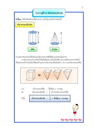 3
ใบควำมรู้ที่ 13 ปริมำตรของพีระมิด
คำชี้แจง ให้นักเรียนศึกษาเนื้อหาสาระการเรียนรู้ และตัวอย่างต่อไปนี้
ปริมำตรของพีระมิด
ปริซึม พีระมิด
ตรวจสอบปริมาตรของพีระมิดและปริมาตรของปริซึมที่มีฐานและส่วนสูงเท่ากัน
จากกิจกรรมตวงทรายหรือน้าให้เต็มพีระมิด แล้วเทใส่ปริซึม พบว่าจะต้องตวงทรายหรือน้า
ทั้งหมดสามครั้ง จึงจะเต็มปริซึมพอดี แสดงว่าปริมาตรของพีระมิดเป็น 1 ใน 3 ของปริมาตรของปริซึม
จาก ปริมาตรของปริซึม = พื้นที่ฐาน × ความสูง
แต่ ปริมาตรของพีระมิด = เท่าของปริมาตรของปริซึม
ดังนั้น ปริมำตรของพีระมิด = × พื้นที่ฐำน × ควำมสูง
h h
=
 