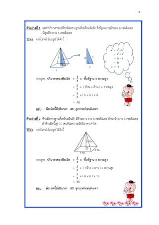 4
a2
= c2
– b2
= 52
– 32
= 25 – 9
= 16
a = 4
ตัวอย่ำงที่ 1 จงหาปริมาตรของพีระมิดตรง ฐานสี่เหลี่ยมจัตุรัส ซึ่งมีฐานยาวด้านละ 6 เซนติเมตร
มีสูงเอียงยาว 5 เซนติเมตร
วิธีทำ จากโจทย์เขียนรูป ได้ดังนี้
จากสูตร ปริมำตรของพีระมิด = × พื้นที่ฐำน × ควำมสูง
= × ( ด้าน × ด้าน ) × ความสูง
= × ( 6 × 6 ) × 4
= 48
ตอบ พีระมิดนี้มีปริมำตร 48 ลูกบำศก์เซนติเมตร
ตัวอย่ำงที่ 2 พีระมิดตรงฐานสี่เหลี่ยมผืนผ้า มีด้านยาว ยาว 6 เซนติเมตร ด้านกว้างยาว 4 เซนติเมตร
ถ้าพีระมิดนี้สูง 10 เซนติเมตร จะมีปริมาตรเท่าใด
วิธีทำ จากโจทย์เขียนรูป ได้ดังนี้
จากสูตร ปริมำตรของพีระมิด = × พื้นที่ฐำน × ควำมสูง
= × ( กว้าง × ยาว ) × ความสูง
= × ( 4 × 6 ) × 10
= 80
ตอบ พีระมิดนี้มีปริมำตร 80 ลูกบำศก์เซนติเมตร
5
3
a
6
6 ซม.
10 ซม.
4 ซม.
 
