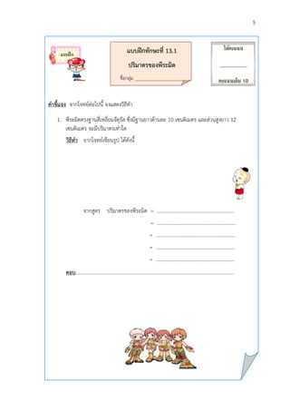 5
แบบฝึกทักษะที่ 13.1
ปริมำตรของพีระมิด
ชื่อกลุ่ม __________________________
คำชี้แจง จากโจทย์ต่อไปนี้ จงแสดงวิธีทา
1. พีระมิดตรงฐานสี่เหลี่ยมจัตุรัส ซึ่งมีฐานยาวด้านละ 10 เซนติเมตร และส่วนสูงยาว 12
เซนติเมตร จะมีปริมาตรเท่าใด
วิธีทำ จากโจทย์เขียนรูป ได้ดังนี้
จากสูตร ปริมาตรของพีระมิด = .............................................................
= ………………………………………………………
= ………………………………………………………
= ……………………………………………………...
= ………………………………………………………
ตอบ.………………………………………………………………………………………………………………
ได้คะแนน
___________
คะแนนเต็ม 10
คะแนน
แบบฝึก
 