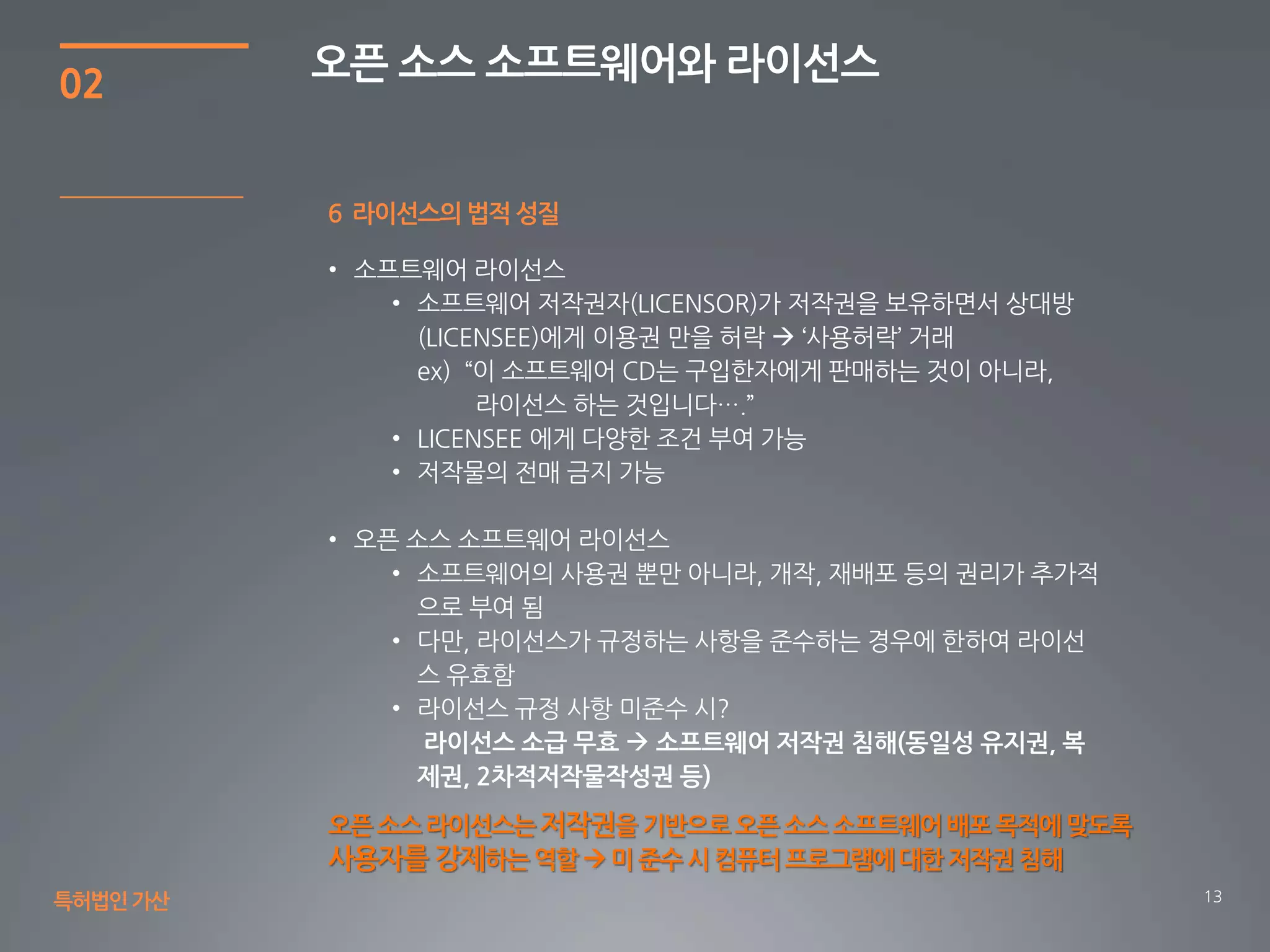 13
02
오픈 소스 소프트웨어와 라이선스
특허법인가산
6 라이선스의 법적 성질
오픈 소스 라이선스는저작권을 기반으로오픈 소스 소프트웨어배포 목적에 맞도록
사용자를 강제하는 역할  미 준수 시 컴퓨터 프로그램에대한 저작권 침해
 