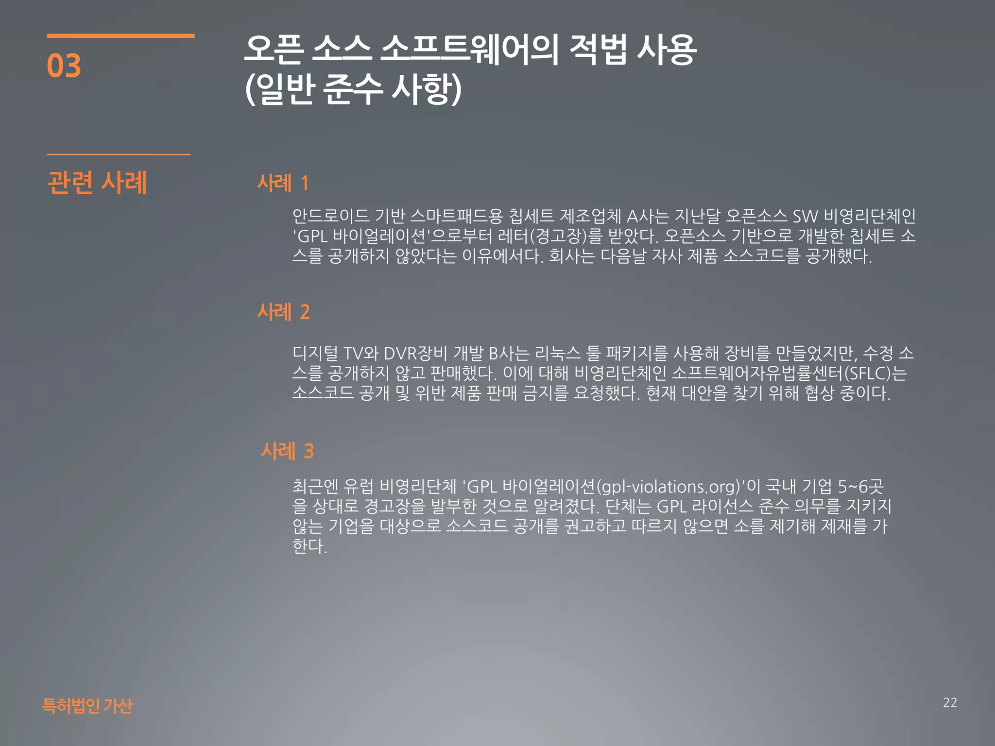 22
03
오픈 소스 소프트웨어의 적법 사용
(일반 준수 사항)
특허법인가산
사례 1관련 사례
안드로이드 기반 스마트패드용 칩세트 제조업체 A사는 지난달 오픈소스 SW 비영리단체인
'GPL 바이얼레이션'으로부터 레터(경고장)를 받았다. 오픈소스 기반으로 개발한 칩세트 소
스를 공개하지 않았다는 이유에서다. 회사는 다음날 자사 제품 소스코드를 공개했다.
사례 2
디지털 TV와 DVR장비 개발 B사는 리눅스 툴 패키지를 사용해 장비를 만들었지만, 수정 소
스를 공개하지 않고 판매했다. 이에 대해 비영리단체인 소프트웨어자유법률센터(SFLC)는
소스코드 공개 및 위반 제품 판매 금지를 요청했다. 현재 대안을 찾기 위해 협상 중이다.
최근엔 유럽 비영리단체 'GPL 바이얼레이션(gpl-violations.org)'이 국내 기업 5~6곳
을 상대로 경고장을 발부한 것으로 알려졌다. 단체는 GPL 라이선스 준수 의무를 지키지
않는 기업을 대상으로 소스코드 공개를 권고하고 따르지 않으면 소를 제기해 제재를 가
한다.
사례 3
 