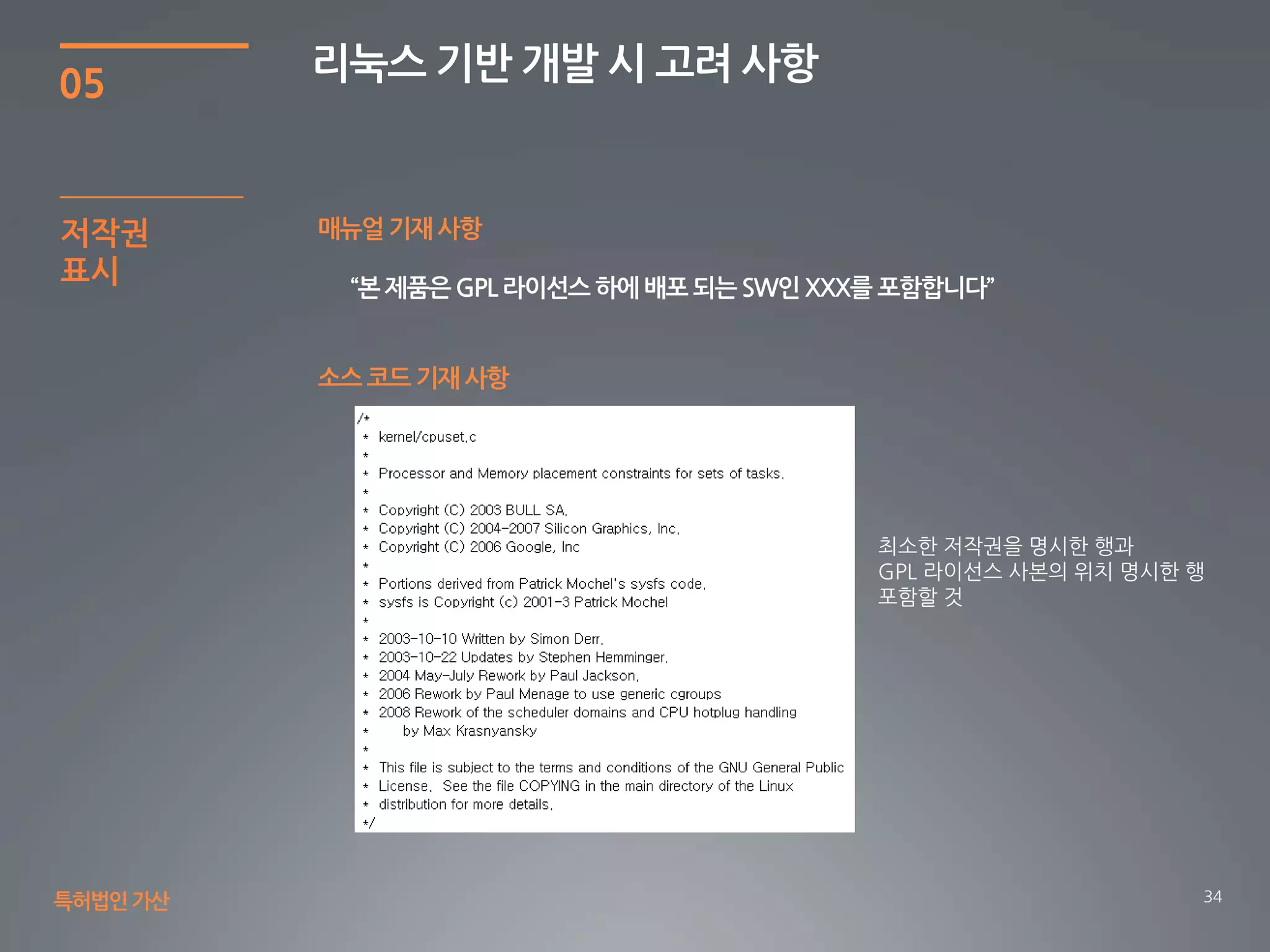 34
05
리눅스 기반 개발 시 고려 사항
특허법인가산
저작권
표시
매뉴얼 기재 사항
“본 제품은 GPL 라이선스 하에 배포 되는 SW인 XXX를 포함합니다”
소스 코드 기재 사항
최소한 저작권을 명시한 행과
GPL 라이선스 사본의 위치 명시한 행
포함할 것
 