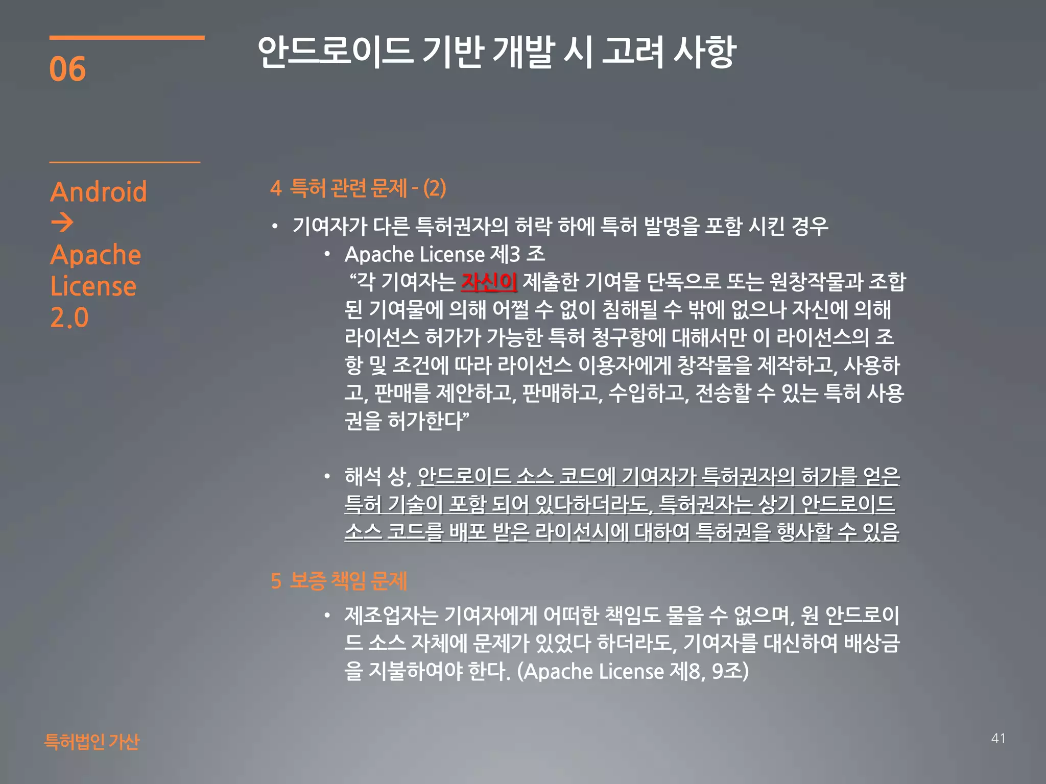 41
06
안드로이드 기반 개발 시 고려 사항
특허법인가산
4 특허 관련 문제 – (2)Android

Apache
License
2.0
자신이
안드로이드 소스 코드에 기여자가 특허권자의 허가를 얻은
특허 기술이 포함 되어 있다하더라도, 특허권자는 상기 안드로이드
소스 코드를 배포 받은 라이선시에 대하여 특허권을 행사할 수 있음
5 보증 책임 문제
 