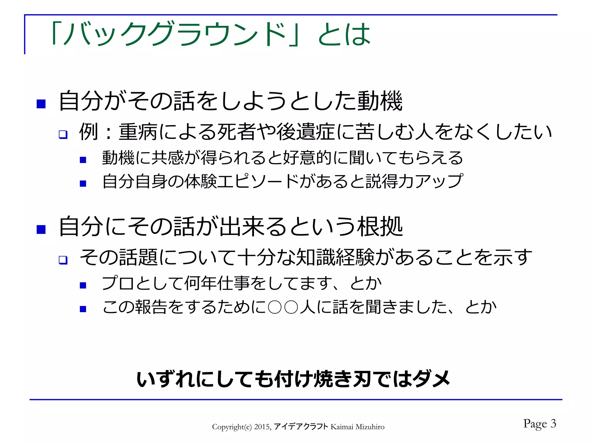 「バックグラウンド」とは
 自分がその話をしようとした動機
 例：重病による死者や後遺症に苦しむ人をなくしたい
 動機に共感が得られると好意的に聞いてもらえる
 自分自身の体験エピソードがあると説得力アップ
 自分にその話が出来るという根拠
 その話題について十分な知識経験があることを示す
 プロとして何年仕事をしてます、とか
 この報告をするために○○人に話を聞きました、とか
Copyright(c) 2015, アイデアクラフト Kaimai Mizuhiro
いずれにしても付け焼き刃ではダメ
Page 3
 