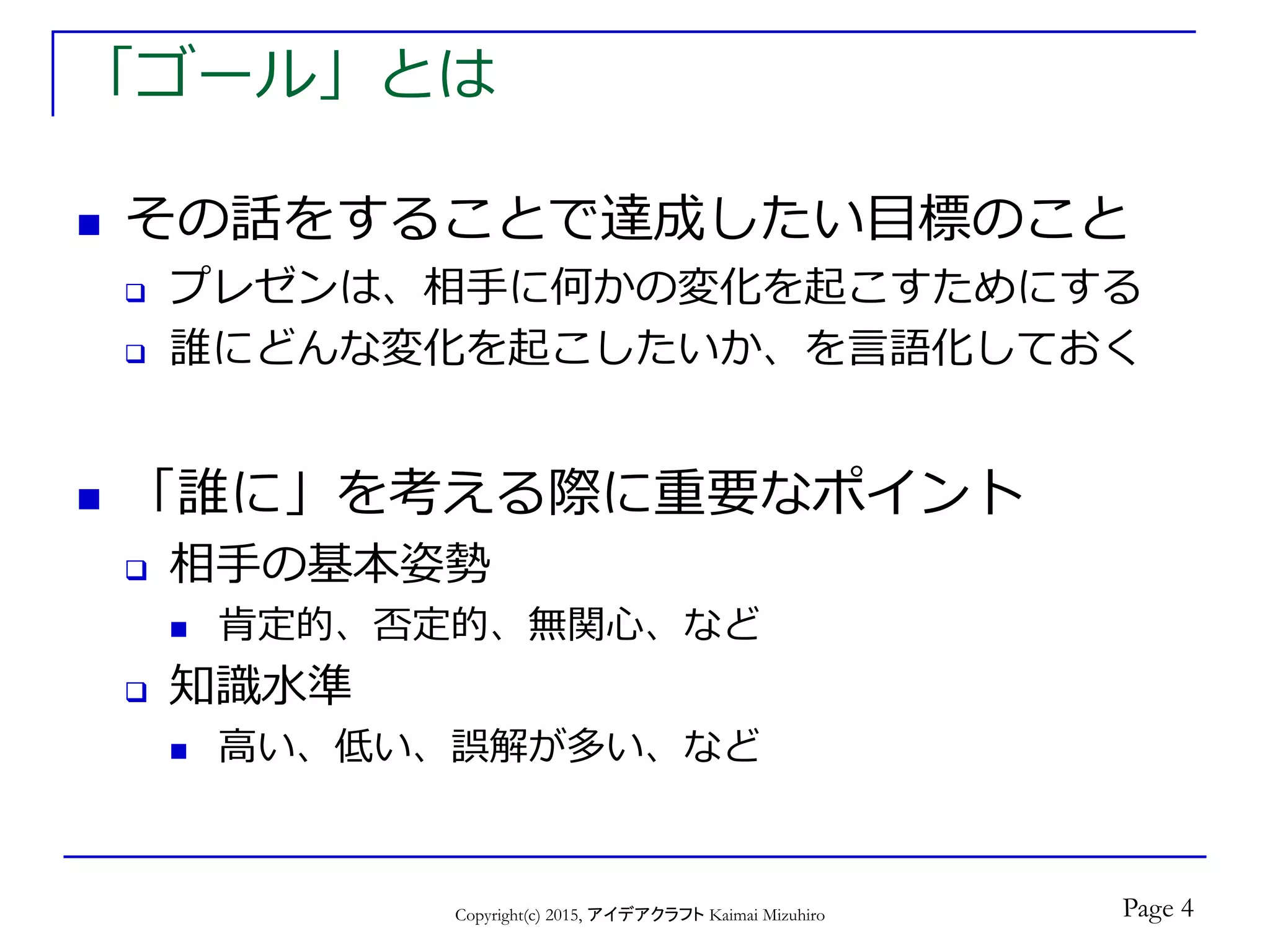 「ゴール」とは
 その話をすることで達成したい目標のこと
 プレゼンは、相手に何かの変化を起こすためにする
 誰にどんな変化を起こしたいか、を言語化しておく
 「誰に」を考える際に重要なポイント
 相手の基本姿勢
 肯定的、否定的、無関心、など
 知識水準
 高い、低い、誤解が多い、など
Copyright(c) 2015, アイデアクラフト Kaimai Mizuhiro Page 4
 