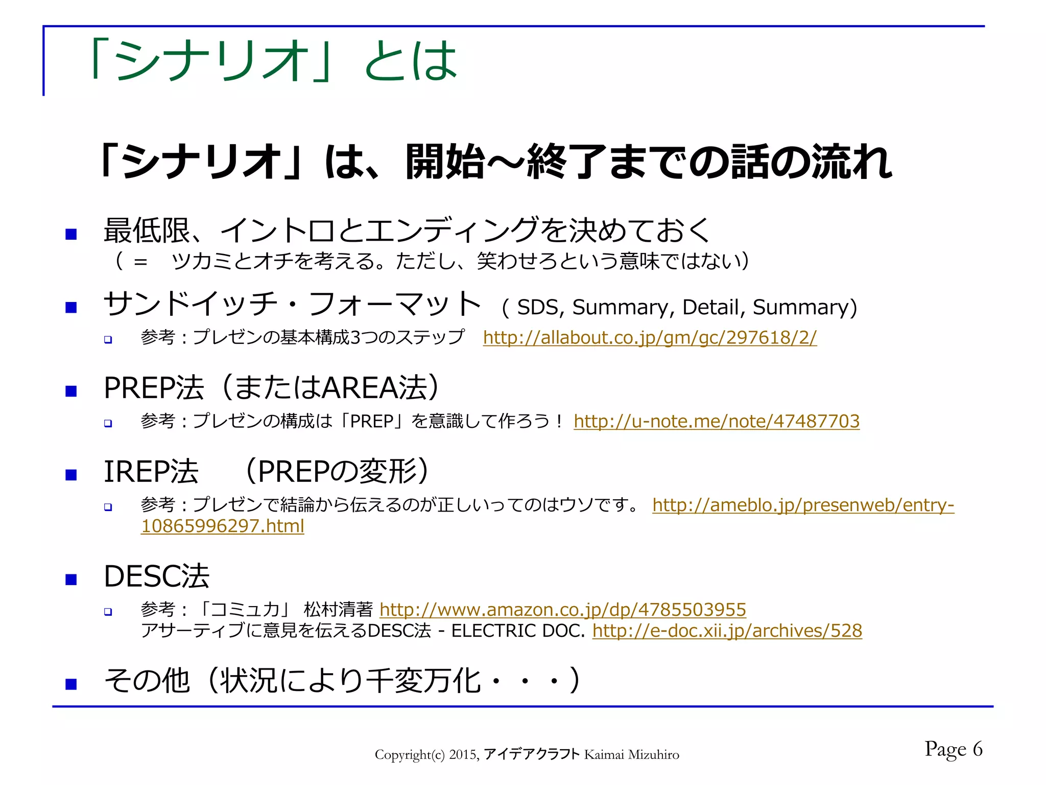 「シナリオ」とは
 最低限、イントロとエンディングを決めておく
（ ＝ ツカミとオチを考える。ただし、笑わせろという意味ではない）
 サンドイッチ・フォーマット ( SDS, Summary, Detail, Summary)
 参考：プレゼンの基本構成3つのステップ http://allabout.co.jp/gm/gc/297618/2/
 PREP法（またはAREA法）
 参考：プレゼンの構成は「PREP」を意識して作ろう！ http://u-note.me/note/47487703
 IREP法 （PREPの変形）
 参考：プレゼンで結論から伝えるのが正しいってのはウソです。 http://ameblo.jp/presenweb/entry-
10865996297.html
 DESC法
 参考：「コミュ力」 松村清著 http://www.amazon.co.jp/dp/4785503955
アサーティブに意見を伝えるDESC法 - ELECTRIC DOC. http://e-doc.xii.jp/archives/528
 その他（状況により千変万化・・・）
Copyright(c) 2015, アイデアクラフト Kaimai Mizuhiro
「シナリオ」は、開始～終了までの話の流れ
Page 6
 