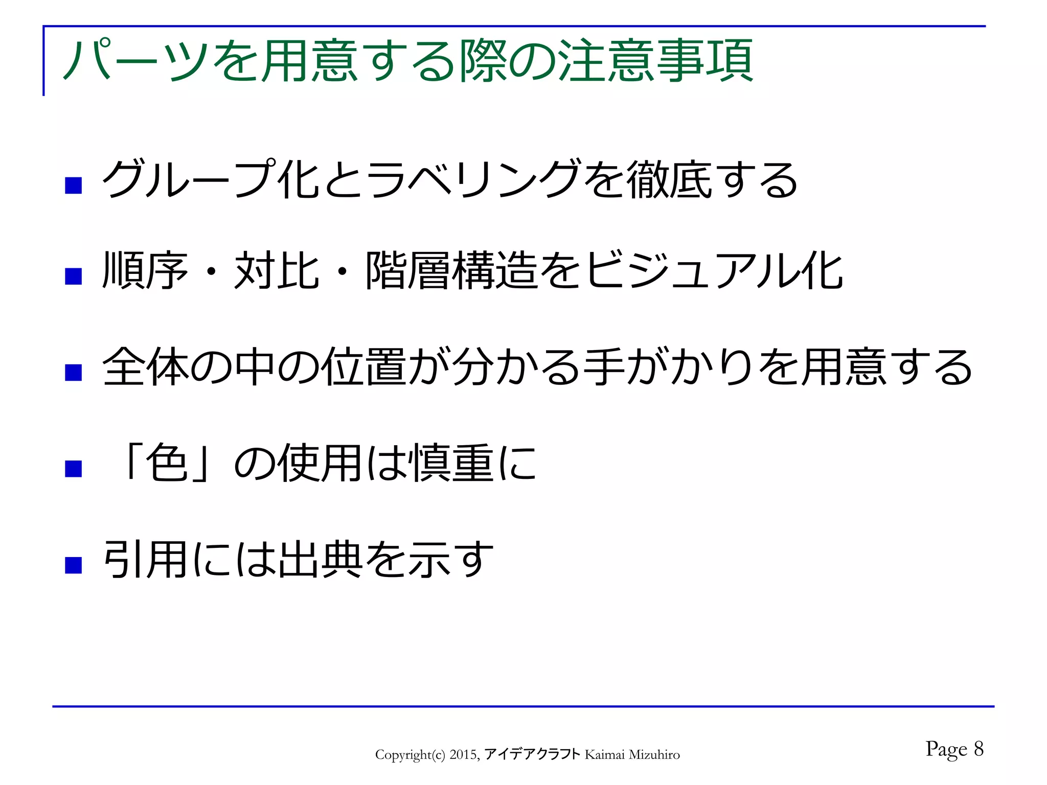 パーツを用意する際の注意事項
 グループ化とラベリングを徹底する
 順序・対比・階層構造をビジュアル化
 全体の中の位置が分かる手がかりを用意する
 「色」の使用は慎重に
 引用には出典を示す
Copyright(c) 2015, アイデアクラフト Kaimai Mizuhiro Page 8
 