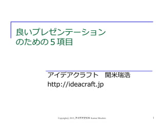 良いプレゼンテーション
のための５項目
アイデアクラフト 開米瑞浩
http://ideacraft.jp
Copyright(c) 2015, アイデアクラフト Kaimai Mizuhiro 1
 