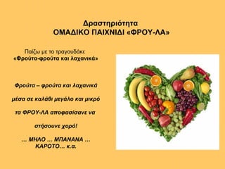 Δραστηριότητα
ΟΜΑΔΙΚΟ ΠΑΙΧΝΙΔΙ «ΦΡΟΥ-ΛΑ»
Παίζω με το τραγουδάκι:
«Φρούτα-φρούτα και λαχανικά»
Φρούτα – φρούτα και λαχανικά
μέσα σε καλάθι μεγάλο και μικρό
τα ΦΡΟΥ-ΛΑ αποφασίσανε να
στήσουνε χορό!
… ΜΗΛΟ … ΜΠΑΝΑΝΑ …
ΚΑΡΟΤΟ… κ.α.
 