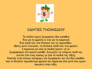 ΟΔΗΓΙΕΣ ΠΑΙΧΝΙΔΙΟΥ
Τα παιδιά έχουν ζωγραφίσει δύο καλάθια.
Ένα για τα φρούτα κι ένα για τα λαχανικά.
Ένα παιδί λέει στο διπλανό του το τραγουδάκι.
Μόλις αυτό τελειώσει, το διπλανό παιδί λέει ένα φρούτο
ή λαχανικό και όλα τα παιδιά πρέπει να το
ζωγραφίσουν στο σωστό καλάθι. Συνεχίζει το επόμενο παιδί και
γίνεται έτσι ένας κύκλος με όλα τα παιδιά της τάξης.
Νικητής είναι όποιος καταφέρει και ζωγραφίσει και στα δύο καλάθια
όσο το δυνατόν περισσότερα φρούτα και λαχανικά από αυτά που έχουν
ακουστεί στην τάξη.
 