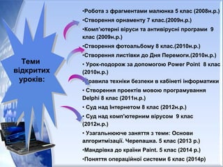 •Робота з фрагментами малюнка 5 клас (2008н.р.)
•Створення орнаменту 7 клас.(2009н.р.)
•Комп’ютерні віруси та антивірусні програми 9
клас (2009н.р.)
•Створення фотоальбому 8 клас.(2010н.р.)
•Створення листівки до Дня Перемоги.(2010н.р.)
• Урок-подорож за допомогою Power Point 8 клас
(2010н.р.)
•Правила техніки безпеки в кабінеті інформатики
• Створення проектів мовою програмування
Delphi 8 клас (2011н.р.)
• Суд над Інтернетом 8 клас (2012н.р.)
• Суд над комп'ютерним вірусом 9 клас
(2012н.р.)
• Узагальнююче заняття з теми: Основи
алгоритмізації. Черепашка. 5 клас (2013 р.)
•Мандрівка до країни Paint. 5 клас (2014 р.)
•Поняття операційної системи 6 клас (2014р)
Теми
відкритих
уроків:
Теми
відкритих
уроків:
28
 