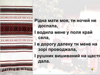 Рiдна мати моя, ти ночей не
доспала,
I водила мене у поля край
села,
I в дорогу далеку ти мене на
зорi проводжала,
I рушник вишиваний на щастя
дала.
41
 