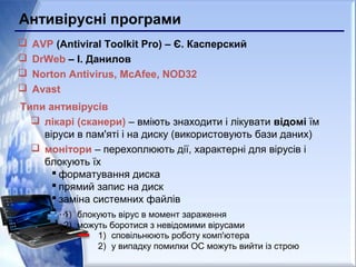 Антивірусні програми
 AVP (Antiviral Toolkit Pro) – Є. Касперский
 DrWeb – І. Данилов
 Norton Antivirus, McAfee, NOD32
 Avast
Типи антивірусів
 лікарі (сканери) – вміють знаходити і лікувати відомі їм
віруси в пам'яті і на диску (використовують бази даних)
 монітори – перехоплюють дії, характерні для вірусів і
блокують їх
 форматування диска
 прямий запис на диск
 заміна системних файлів
 …1) блокують вірус в момент зараження
2) можуть боротися з невідомими вірусами
1) сповільнюють роботу комп'ютера
2) у випадку помилки ОС можуть вийти із строю
 