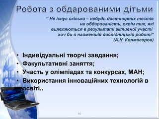 • Індивідуальні творчі завдання;
• Факультативні заняття;
• Участь у олімпіадах та конкурсах, МАН;
• Використання інноваційних технологій в
освіті..
“ Не існує скільки – небудь достовірних тестів
на обдарованість, окрім тих, які
виявляються в результаті активної участі
хоч би в найменшій дослідницькій роботі”
(А.Н. Колмогоров)
82
 