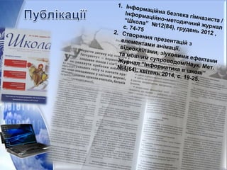 1. Інформаційна безпека гімназиста /
Інформаційно-методичний журнал
“Школа” №12(84), грудень 2012 ,
с. 74-75
2. Створення презентацій з
елементами анімації,відеокліпами, зіуковими ефектами
та мовним супроводом/Наук. Мет.
Журнал “Інформатика в школі”
№4(64), квітень 2014, с. 19-25.
 