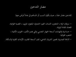 ‫منها‬ ‫اض‬‫ر‬‫أم‬ ‫عدة‬ ‫يف‬ ‫املساهم‬ ‫أو‬ ‫السبب‬ ‫يكون‬ ‫حيث‬ ، ‫عدة‬ ‫مضار‬ ‫للتدخني‬:
-، ‫ئة‬‫ر‬‫ال‬ ‫سرطان‬‫البلعوم‬ ،‫احلنجرة‬ ،‫الفم‬ ،‫اللسان‬ ،‫الشفتني‬،‫ا‬‫و‬‫اهل‬ ‫القصبة‬ ، ‫املريء‬،‫ئية‬
‫املثانة‬ ،‫املعدة‬‫لية‬‫و‬‫الب‬.
-‫حساسية‬‫اليت‬‫و‬ ‫التنفسي‬ ‫اجلهاز‬ ‫أنسجة‬ ‫التهابات‬‫و‬‫األنف‬ ‫تضم‬‫األنفية‬ ‫اجليوب‬ ،،
‫ائية‬‫و‬‫اهل‬ ‫الشعب‬.
-‫ية‬‫ر‬‫الصد‬ ‫الذحبة‬‫األزمات‬ ،‫القلب‬ ‫أنسجة‬ ‫تلف‬ ،‫التاجي‬ ‫يان‬‫ر‬‫الش‬ ‫قصور‬ ،‫ال‬‫و‬ ‫القلبية‬‫سكتة‬.
‫الدماغية‬
‫التدخني‬ ‫مضار‬
 