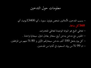 -،‫التدخني‬ ‫بسبب‬5‫أي‬ ، ‫سنويا‬ ‫ميوتون‬ ‫شخص‬ ‫ماليني‬13400‫أي‬ ،‫يوميا‬
560‫ساعة‬ ‫كل‬.
-‫تعاطي‬‫لتعاطي‬ ‫الوحيدة‬ ‫ابة‬‫و‬‫الب‬ ‫هو‬ ‫التبغ‬‫ات‬‫ر‬‫املخد‬.
-‫احدة‬‫و‬ ‫سيجارة‬ ‫تناول‬ ‫يعادل‬ ‫سجائر‬ ‫بع‬‫ر‬‫أ‬ ‫يدخن‬ ‫مدخن‬ ‫مع‬ ‫اجللوس‬.
-‫كل‬‫يشعل‬ ‫يوم‬100‫و‬ ‫األوىل‬ ‫هتم‬‫ر‬‫سيجا‬ ‫مدخن‬ ‫ألف‬80%‫من‬ ‫منهم‬‫اهقني‬‫ر‬‫امل‬.
-‫ان‬99%‫من‬ ‫أملانيا‬ ‫يف‬ ‫السجون‬ ‫اد‬‫و‬‫ر‬ ‫من‬‫املدخنني‬.
‫التدخني‬ ‫حول‬ ‫معلومات‬
 