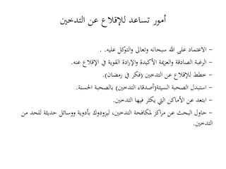 -‫االعتماد‬‫كل‬‫التو‬‫و‬ ‫وتعاىل‬ ‫سبحانه‬ ‫هللا‬ ‫على‬‫عليه‬. .
-‫الرغبة‬‫اإلقالع‬ ‫يف‬ ‫القوية‬ ‫ادة‬‫ر‬‫اإل‬‫و‬ ‫األكيدة‬ ‫مية‬‫ز‬‫الع‬‫و‬ ‫الصادقة‬‫عنه‬.
-‫التدخني‬ ‫عن‬ ‫لإلقالع‬ ‫خطط‬(‫رمضان‬ ‫يف‬ ‫فكر‬.)
-‫السيئة‬ ‫الصحبة‬ ‫استبدل‬(‫التدخني‬ ‫أصدقاء‬)‫احلسنة‬ ‫بالصحبة‬.
-‫األماكن‬ ‫عن‬ ‫ابتعد‬‫فيها‬ ‫يكثر‬ ‫اليت‬‫التدخني‬.
-‫من‬ ‫للحد‬ ‫حديثة‬ ‫ووسائل‬ ‫بأدوية‬ ‫ليزودوك‬ ،‫التدخني‬ ‫ملكافحة‬ ‫اكز‬‫ر‬‫م‬ ‫عن‬ ‫البحث‬ ‫حاول‬
‫التدخني‬.
‫التدخني‬ ‫عن‬ ‫لإلقالع‬ ‫تساعد‬ ‫أمور‬
 