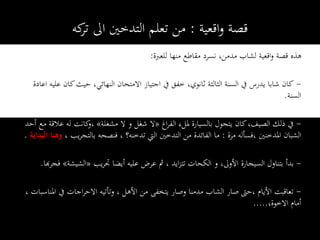 ‫اقعية‬‫و‬ ‫قصة‬:‫كه‬‫تر‬ ‫اىل‬ ‫التدخني‬ ‫تعلم‬ ‫من‬
‫للعربة‬ ‫منها‬ ‫مقاطع‬ ‫نسرد‬ ،‫مدمن‬ ‫لشاب‬ ‫اقعية‬‫و‬ ‫قصة‬ ‫هذه‬:
-‫شاب‬ ‫كان‬‫ا‬‫يدرس‬‫ا‬ ‫عليه‬ ‫كان‬‫حيث‬ ،‫النهائي‬ ‫االمتحان‬ ‫اجتياز‬ ‫يف‬ ‫خفق‬ ،‫ثانوي‬ ‫الثالثة‬ ‫السنة‬ ‫يف‬‫عادة‬
‫السنة‬.
-‫اغ‬‫ر‬‫الف‬ ‫مللء‬ ‫بالسيارة‬ ‫يتجول‬ ‫كان‬،‫الصيف‬ ‫ذلك‬ ‫يف‬«‫مشغلة‬ ‫ال‬ ‫و‬ ‫شغل‬ ‫ال‬»‫أح‬ ‫مع‬ ‫عالقة‬ ‫له‬ ‫كانت‬‫،و‬‫د‬
‫مرة‬ ‫،فسأله‬ ‫املدخنني‬ ‫الشبان‬:، ‫يب‬‫ر‬‫بالتج‬ ‫فنصحه‬ ، ‫تدخنه؟‬ ‫اليت‬ ‫التدخني‬ ‫من‬ ‫الفائدة‬ ‫ما‬‫وهن‬‫البداية‬ ‫ا‬.
-‫و‬ ،‫األوىل‬ ‫السيجارة‬ ‫بتناول‬ ‫بدأ‬‫الكحات‬‫يب‬‫ر‬‫جت‬ ‫أيضا‬ ‫عليه‬ ‫عرض‬ ‫مث‬ ، ‫ايد‬‫ز‬‫تت‬«‫الشيشة‬»‫فجر‬‫هبا‬.
-‫املناسب‬ ‫يف‬ ‫اجات‬‫ر‬‫االح‬ ‫وتأتيه‬ ، ‫األهل‬ ‫من‬ ‫يتخفى‬ ‫وصار‬ ‫مدمنا‬ ‫الشاب‬ ‫صار‬ ‫،حىت‬ ‫األيام‬ ‫تعاقبت‬، ‫ات‬
،‫االخوة‬ ‫أمام‬.....
 