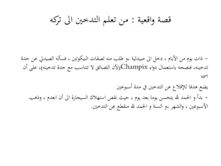 -‫حد‬ ‫عن‬ ‫الصيديل‬ ‫فسأله‬ ، ‫النيكوتني‬ ‫لصقات‬ ‫منه‬ ‫طلب‬ ‫،و‬ ‫صيدلية‬ ‫اىل‬ ‫دخل‬ ، ‫األيام‬ ‫من‬ ‫يوم‬ ‫ذات‬‫ة‬
(‫تدخينه‬ ‫حدة‬ ‫مع‬ ‫تتناسب‬ ‫ال‬ ‫اللصائق‬ ‫ألن‬)‫أن‬ ‫على‬ ، Champix ‫اء‬‫و‬‫د‬ ‫باستعمال‬ ‫فنصحه‬ ،‫تدخينه‬
‫امسه‬
‫أسبوعني‬ ‫مدة‬ ‫يف‬ ‫التدخني‬ ‫عن‬ ‫لإلقالع‬ ‫هدفا‬ ‫يضع‬
-‫وذهب‬ ، ‫انعدم‬ ‫أن‬ ‫اىل‬ ‫السيجارة‬ ‫استهالك‬ ‫نقص‬ ‫حيث‬ ، ‫يوم‬ ‫بعد‬ ‫يوما‬ ‫يتحسن‬ ‫هلل‬ ‫احلمد‬ ‫و‬ ‫بدأ‬
‫التدخني‬ ‫عن‬ ‫منقطع‬ ‫هلل‬ ‫احلمد‬ ‫و‬ ‫السنة‬ ‫،و‬ ‫الشهر‬‫و‬ ، ‫األسبوعني‬.
‫اقعية‬‫و‬ ‫قصة‬:‫كه‬‫تر‬ ‫اىل‬ ‫التدخني‬ ‫تعلم‬ ‫من‬
 