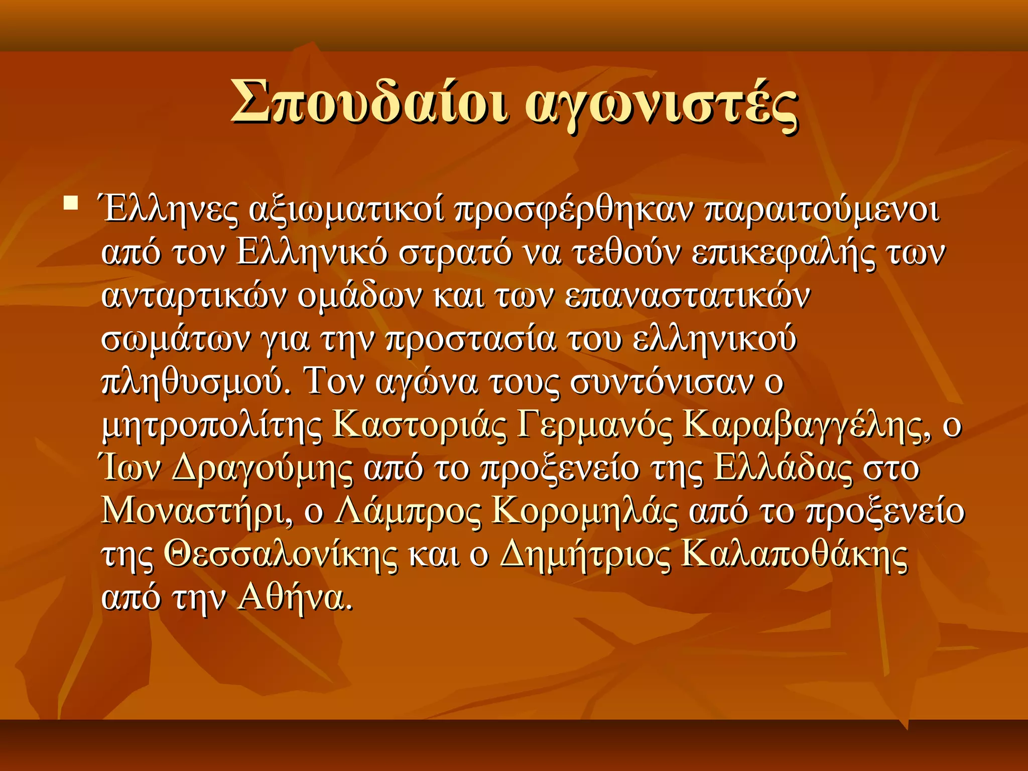Σπουδαίοι αγωνιστέςΣπουδαίοι αγωνιστές
 Έλληνες αξιωματικοί προσφέρθηκαν παραιτούμενοιΈλληνες αξιωματικοί προσφέρθηκαν παραιτούμενοι
από τον Ελληνικό στρατό να τεθούν επικεφαλής τωναπό τον Ελληνικό στρατό να τεθούν επικεφαλής των
ανταρτικών ομάδων και των επαναστατικώνανταρτικών ομάδων και των επαναστατικών
σωμάτων για την προστασία του ελληνικούσωμάτων για την προστασία του ελληνικού
πληθυσμού. Τον αγώνα τους συντόνισαν οπληθυσμού. Τον αγώνα τους συντόνισαν ο
μητροπολίτηςμητροπολίτης ΚαστοριάςΚαστοριάς Γερμανός ΚαραβαγγέληςΓερμανός Καραβαγγέλης, ο, ο
Ίων ΔραγούμηςΊων Δραγούμης από το προξενείο τηςαπό το προξενείο της ΕλλάδαςΕλλάδας στοστο
ΜοναστήριΜοναστήρι, ο, ο Λάμπρος ΚορομηλάςΛάμπρος Κορομηλάς από το προξενείοαπό το προξενείο
τηςτης ΘεσσαλονίκηςΘεσσαλονίκης και οκαι ο Δημήτριος ΚαλαποθάκηςΔημήτριος Καλαποθάκης
από τηναπό την ΑθήναΑθήνα..
 