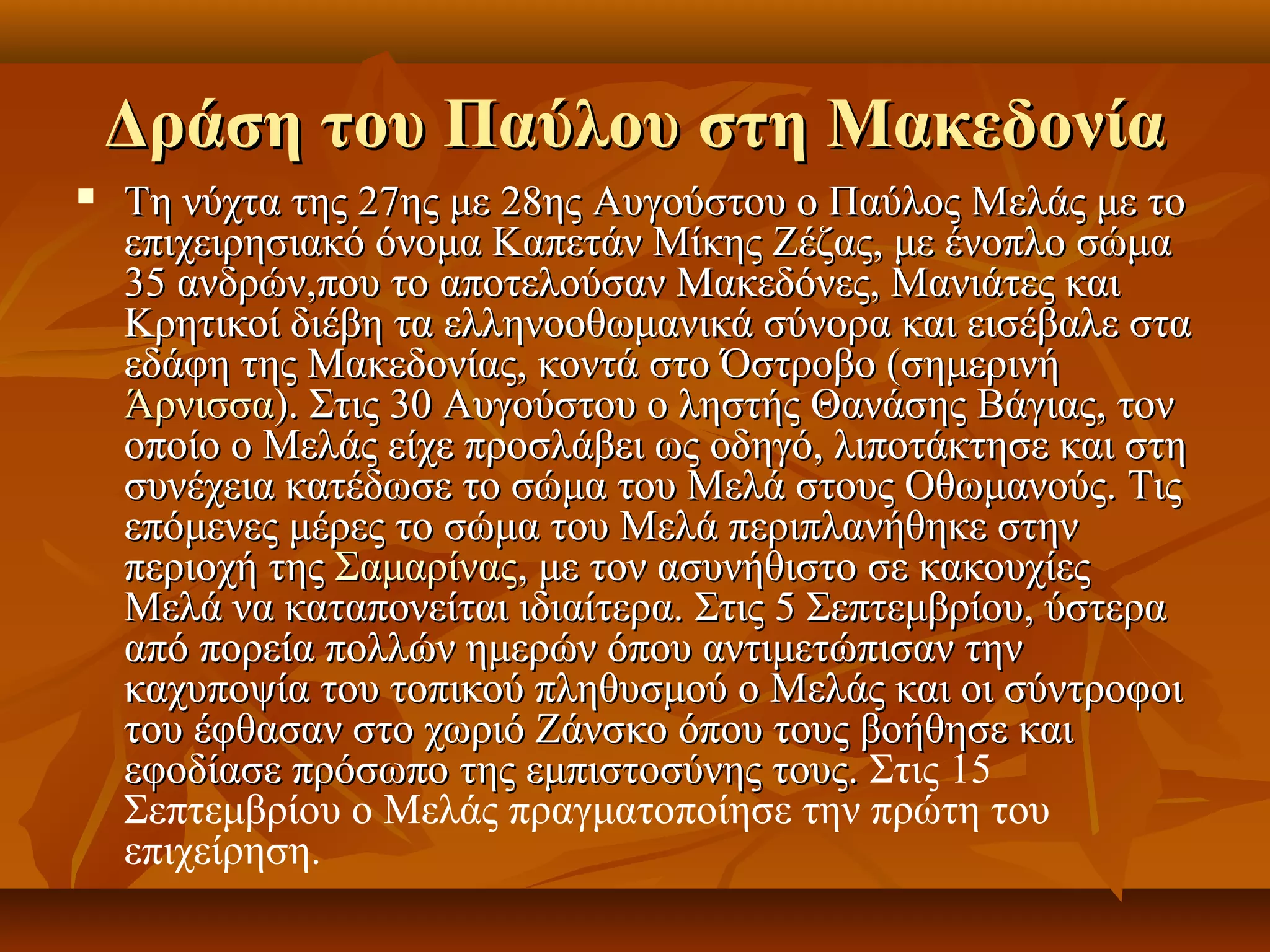 Δράση του Παύλου στη ΜακεδονίαΔράση του Παύλου στη Μακεδονία
 Τη νύχτα της 27ης με 28ης Αυγούστου ο Παύλος Μελάς με τοΤη νύχτα της 27ης με 28ης Αυγούστου ο Παύλος Μελάς με το
επιχειρησιακό όνομα Καπετάν Μίκης Ζέζας, με ένοπλο σώμαεπιχειρησιακό όνομα Καπετάν Μίκης Ζέζας, με ένοπλο σώμα
35 ανδρών,που το αποτελούσαν Μακεδόνες, Μανιάτες και35 ανδρών,που το αποτελούσαν Μακεδόνες, Μανιάτες και
Κρητικοί διέβη τα ελληνοοθωμανικά σύνορα και εισέβαλε σταΚρητικοί διέβη τα ελληνοοθωμανικά σύνορα και εισέβαλε στα
εδάφη της Μακεδονίας, κοντά στο Όστροβο (σημερινήεδάφη της Μακεδονίας, κοντά στο Όστροβο (σημερινή
ΆρνισσαΆρνισσα). Στις 30 Αυγούστου ο ληστής Θανάσης Βάγιας, τον). Στις 30 Αυγούστου ο ληστής Θανάσης Βάγιας, τον
οποίο ο Μελάς είχε προσλάβει ως οδηγό, λιποτάκτησε και στηοποίο ο Μελάς είχε προσλάβει ως οδηγό, λιποτάκτησε και στη
συνέχεια κατέδωσε το σώμα του Μελά στους Οθωμανούς. Τιςσυνέχεια κατέδωσε το σώμα του Μελά στους Οθωμανούς. Τις
επόμενες μέρες το σώμα του Μελά περιπλανήθηκε στηνεπόμενες μέρες το σώμα του Μελά περιπλανήθηκε στην
περιοχή τηςπεριοχή της ΣαμαρίναςΣαμαρίνας, με τον ασυνήθιστο σε κακουχίες, με τον ασυνήθιστο σε κακουχίες
Μελά να καταπονείται ιδιαίτερα. Στις 5 Σεπτεμβρίου, ύστεραΜελά να καταπονείται ιδιαίτερα. Στις 5 Σεπτεμβρίου, ύστερα
από πορεία πολλών ημερών όπου αντιμετώπισαν τηναπό πορεία πολλών ημερών όπου αντιμετώπισαν την
καχυποψία του τοπικού πληθυσμού ο Μελάς και οι σύντροφοικαχυποψία του τοπικού πληθυσμού ο Μελάς και οι σύντροφοι
του έφθασαν στο χωριό Ζάνσκο όπου τους βοήθησε καιτου έφθασαν στο χωριό Ζάνσκο όπου τους βοήθησε και
εφοδίασε πρόσωπο της εμπιστοσύνης τους.εφοδίασε πρόσωπο της εμπιστοσύνης τους. Στις 15
Σεπτεμβρίου ο Μελάς πραγματοποίησε την πρώτη του
επιχείρηση.
 