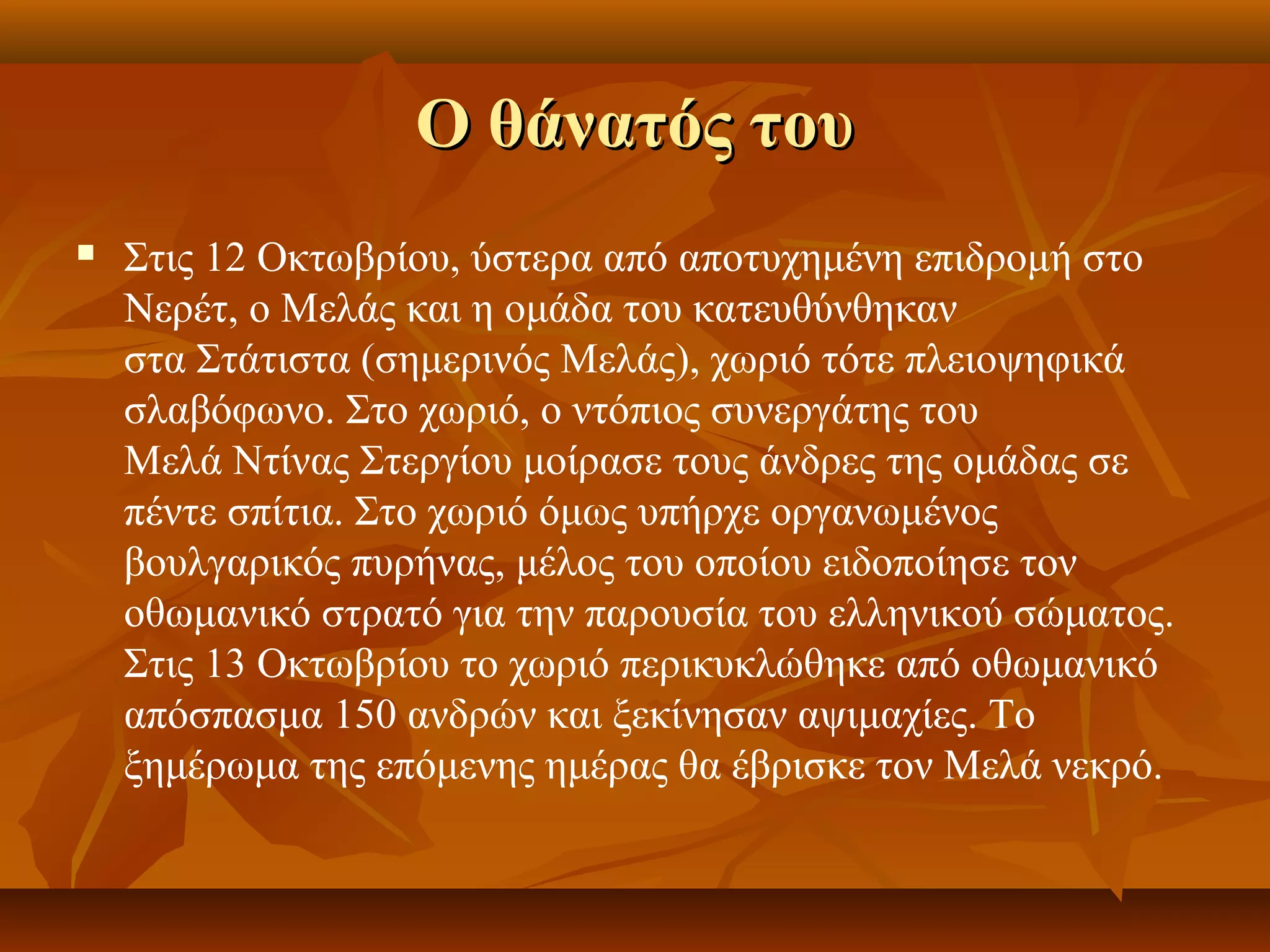 Ο θάνατός τουΟ θάνατός του
 Στις 12 Οκτωβρίου, ύστερα από αποτυχημένη επιδρομή στο
Νερέτ, ο Μελάς και η ομάδα του κατευθύνθηκαν
στα Στάτιστα (σημερινός Μελάς), χωριό τότε πλειοψηφικά
σλαβόφωνο. Στο χωριό, ο ντόπιος συνεργάτης του
Μελά Ντίνας Στεργίου μοίρασε τους άνδρες της ομάδας σε
πέντε σπίτια. Στο χωριό όμως υπήρχε οργανωμένος
βουλγαρικός πυρήνας, μέλος του οποίου ειδοποίησε τον
οθωμανικό στρατό για την παρουσία του ελληνικού σώματος.
Στις 13 Οκτωβρίου το χωριό περικυκλώθηκε από οθωμανικό
απόσπασμα 150 ανδρών και ξεκίνησαν αψιμαχίες. Το
ξημέρωμα της επόμενης ημέρας θα έβρισκε τον Μελά νεκρό.
 