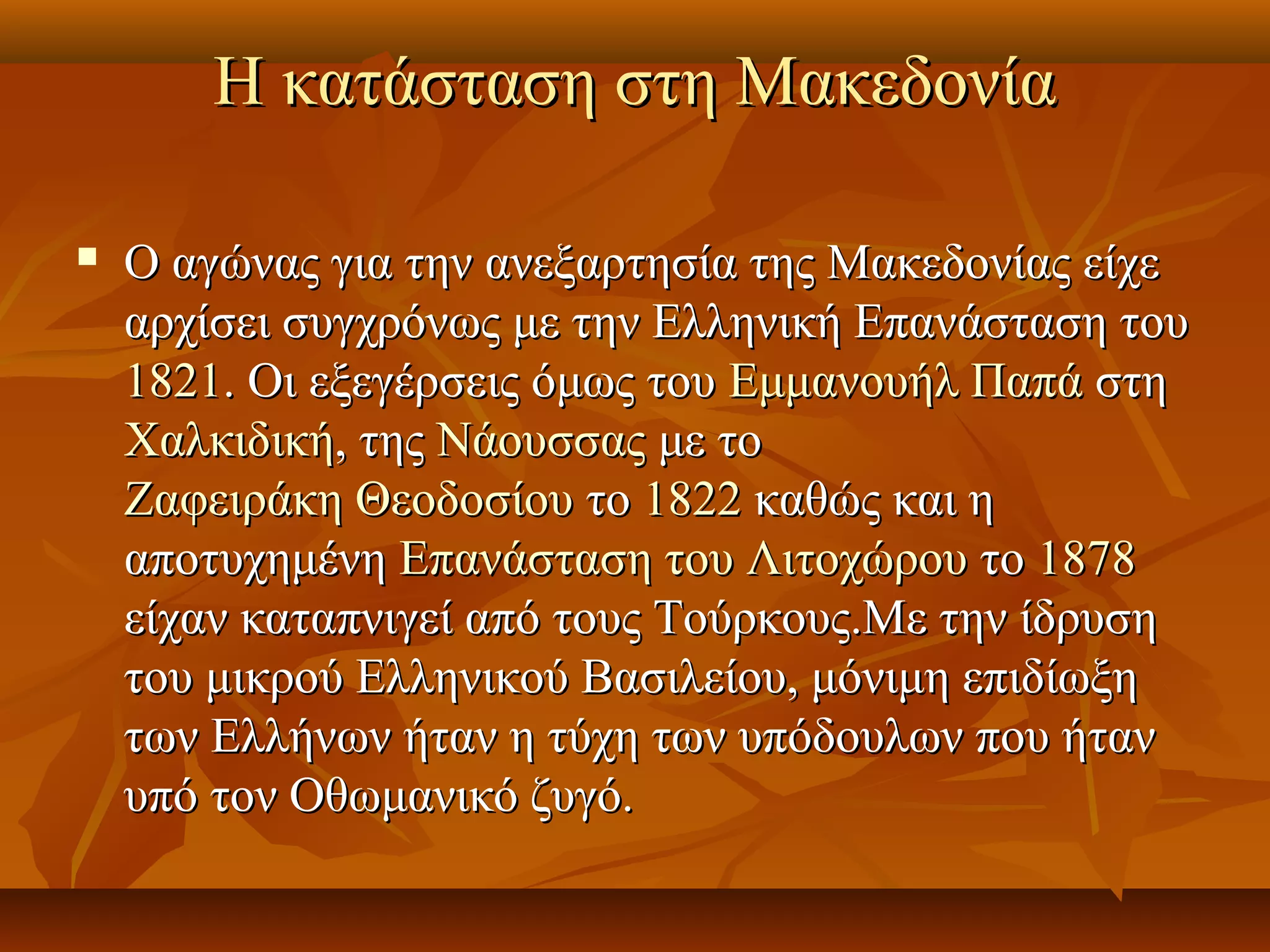 Η κατάσταση στη ΜακεδονίαΗ κατάσταση στη Μακεδονία
 Ο αγώνας για την ανεξαρτησία της Μακεδονίας είχεΟ αγώνας για την ανεξαρτησία της Μακεδονίας είχε
αρχίσει συγχρόνως με την Ελληνική Επανάσταση τουαρχίσει συγχρόνως με την Ελληνική Επανάσταση του
18211821. Οι εξεγέρσεις όμως του. Οι εξεγέρσεις όμως του Εμμανουήλ ΠαπάΕμμανουήλ Παπά στηστη
ΧαλκιδικήΧαλκιδική, της, της ΝάουσσαςΝάουσσας με τομε το
Ζαφειράκη ΘεοδοσίουΖαφειράκη Θεοδοσίου τοτο 18221822 καθώς και ηκαθώς και η
αποτυχημένηαποτυχημένη Επανάσταση του ΛιτοχώρουΕπανάσταση του Λιτοχώρου τοτο 18781878
είχαν καταπνιγεί από τους Τούρκους.Με την ίδρυσηείχαν καταπνιγεί από τους Τούρκους.Με την ίδρυση
του μικρού Ελληνικού Βασιλείου, μόνιμη επιδίωξητου μικρού Ελληνικού Βασιλείου, μόνιμη επιδίωξη
των Ελλήνων ήταν η τύχη των υπόδουλων που ήταντων Ελλήνων ήταν η τύχη των υπόδουλων που ήταν
υπό τον Οθωμανικό ζυγό.υπό τον Οθωμανικό ζυγό.
 