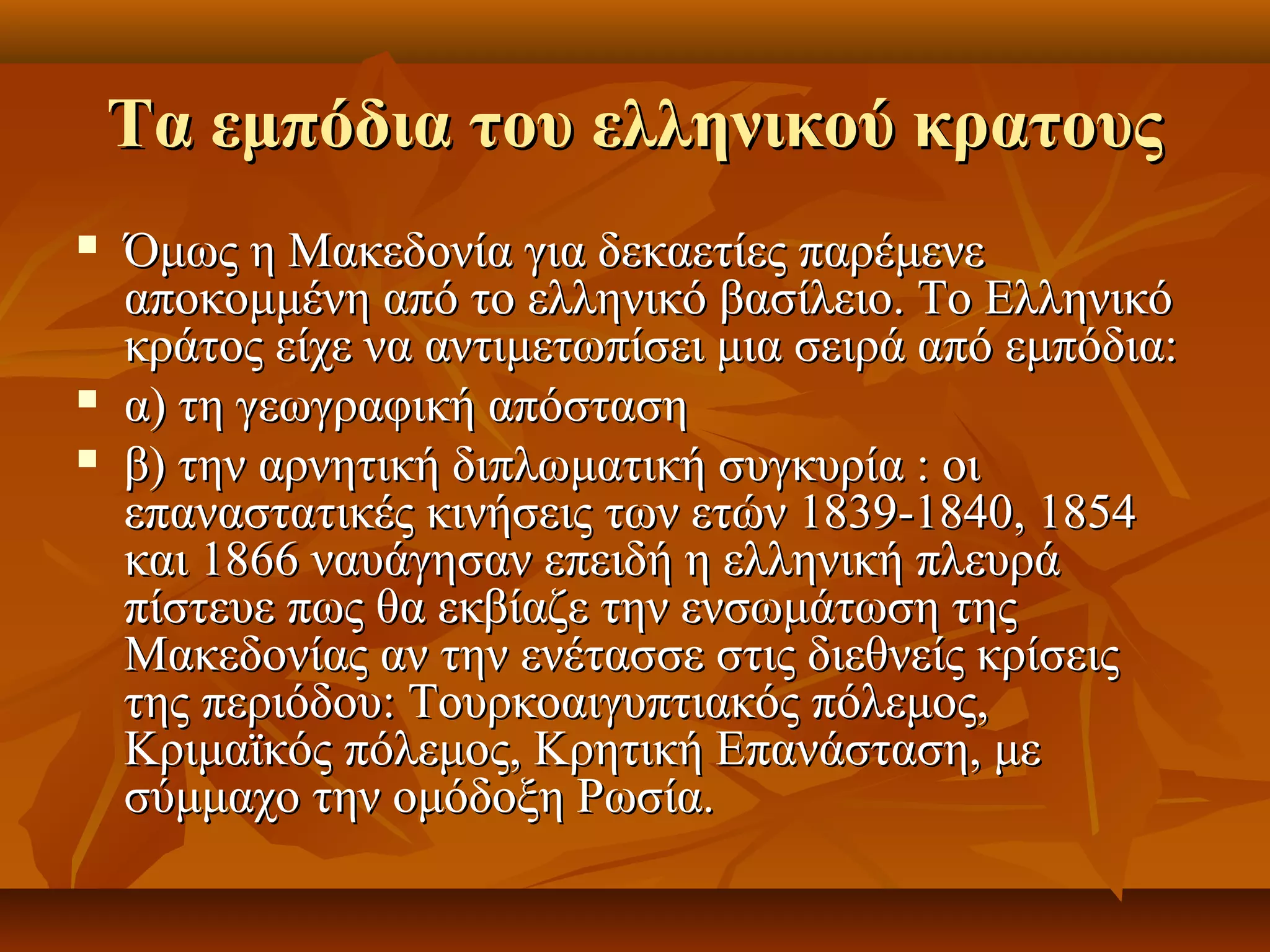 Τα εμπόδια του ελληνικού κρατουςΤα εμπόδια του ελληνικού κρατους
 Όμως η Μακεδονία για δεκαετίες παρέμενεΌμως η Μακεδονία για δεκαετίες παρέμενε
αποκομμένη από το ελληνικό βασίλειο. Το Ελληνικόαποκομμένη από το ελληνικό βασίλειο. Το Ελληνικό
κράτος είχε να αντιμετωπίσει μια σειρά από εμπόδια:κράτος είχε να αντιμετωπίσει μια σειρά από εμπόδια:
 α) τη γεωγραφική απόστασηα) τη γεωγραφική απόσταση
 β) την αρνητική διπλωματική συγκυρία : οιβ) την αρνητική διπλωματική συγκυρία : οι
επαναστατικές κινήσεις των ετών 1839-1840, 1854επαναστατικές κινήσεις των ετών 1839-1840, 1854
και 1866 ναυάγησαν επειδή η ελληνική πλευράκαι 1866 ναυάγησαν επειδή η ελληνική πλευρά
πίστευε πως θα εκβίαζε την ενσωμάτωση τηςπίστευε πως θα εκβίαζε την ενσωμάτωση της
Μακεδονίας αν την ενέτασσε στις διεθνείς κρίσειςΜακεδονίας αν την ενέτασσε στις διεθνείς κρίσεις
της περιόδου: Τουρκοαιγυπτιακός πόλεμος,της περιόδου: Τουρκοαιγυπτιακός πόλεμος,
Κριμαϊκός πόλεμος, Κρητική Επανάσταση, μεΚριμαϊκός πόλεμος, Κρητική Επανάσταση, με
σύμμαχο την ομόδοξη Ρωσία.σύμμαχο την ομόδοξη Ρωσία.
 